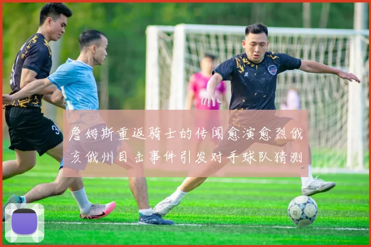 詹姆斯重返骑士的传闻愈演愈烈俄亥俄州目击事件引发对手球队猜测