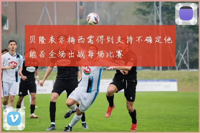 贝隆表示梅西需得到支持不确定他能否全场出战每场比赛