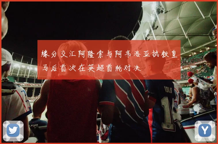 缘分交汇阿隆索与阿韦洛亚执教皇马后首次在英超首轮对决