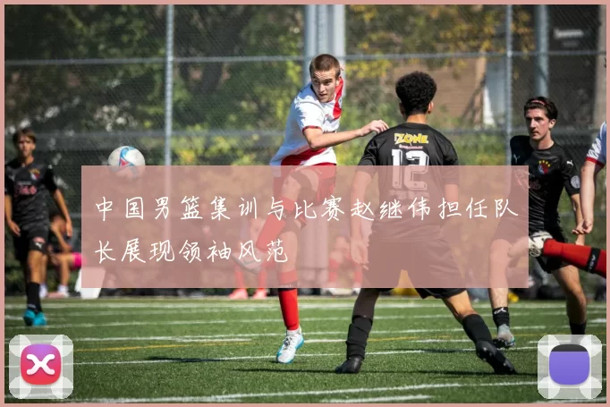 中国男篮集训与比赛赵继伟担任队长展现领袖风范