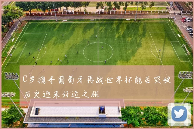 C罗携手葡萄牙再战世界杯能否突破历史迎来好运之旅