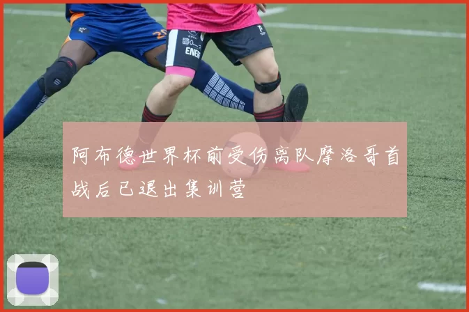 阿布德世界杯前受伤离队摩洛哥首战后已退出集训营